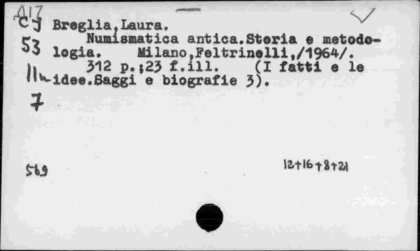 ﻿С Broglia.Laura.
r7 Numismatica antica.Storla e metodo-logia.	Milano,Feltrinelli,/1964/.
ь 312 p.j23 f.ill. (I fatti e le n*«~idee.Saggi e blografie 3).
ПЭ
